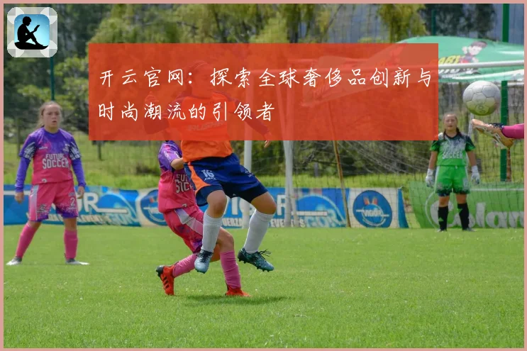 开云官网：探索全球奢侈品创新与时尚潮流的引领者