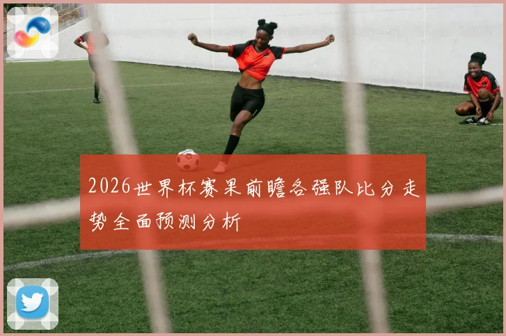 2026世界杯赛果前瞻各强队比分走势全面预测分析