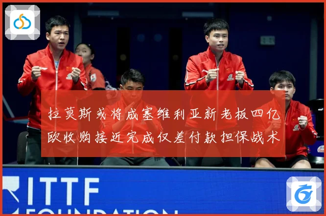 拉莫斯或将成塞维利亚新老板四亿欧收购接近完成仅差付款担保战术观察