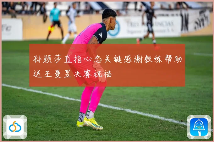 孙颖莎直指心态关键感谢教练帮助送王曼昱决赛祝福