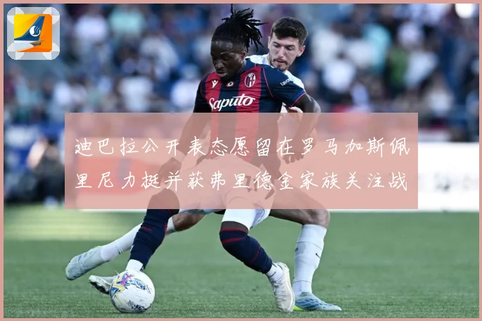 迪巴拉公开表态愿留在罗马加斯佩里尼力挺并获弗里德金家族关注战术观察