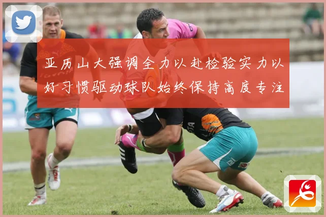 亚历山大强调全力以赴检验实力以好习惯驱动球队始终保持高度专注