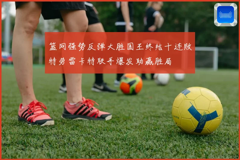 篮网强势反弹大胜国王终结十连败特劳雷卡特联手爆发助赢胜局