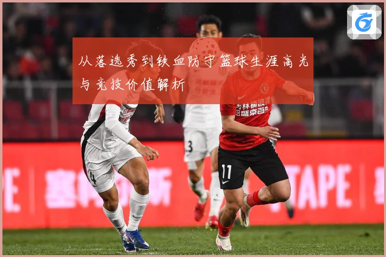 从落选秀到铁血防守篮球生涯高光与竞技价值解析