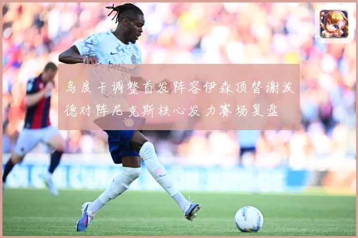 乌度卡调整首发阵容伊森顶替谢泼德对阵尼克斯核心发力赛场复盘