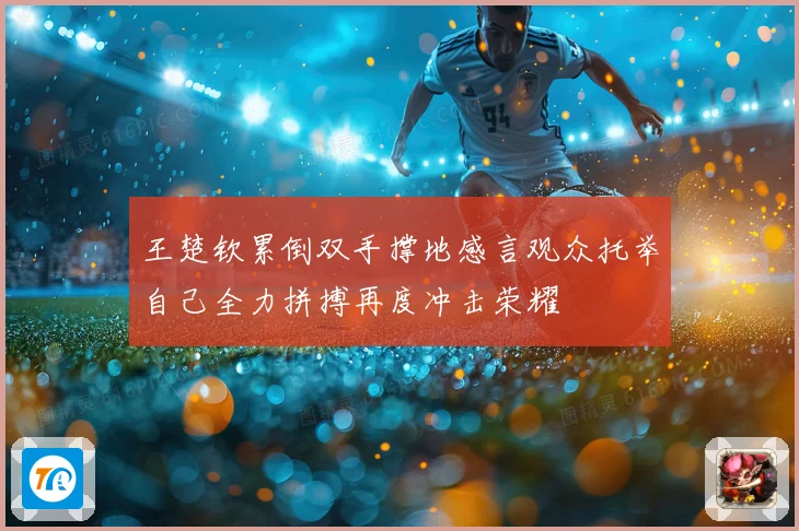 王楚钦累倒双手撑地感言观众托举自己全力拼搏再度冲击荣耀
